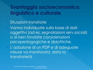  Situazioni transitorie
 Vanno individuate sulla base di dati
oggettivi (ad es. segnalazioni serv.sociali)
o di ben fondate considerazioni
psicopedagogiche e didattiche.
 L’adozione di un PDP e di adeguate
misure va monitorata, data la
transitorietà
Studio di psicologia e pedagogia - Cinisello Balsamo
info@fantonimauri.it
 