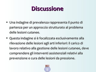 • Una indagine di prevalenza rappresenta il punto diUna indagine di prevalenza rappresenta il punto di
partenza per un approccio strutturato al problemapartenza per un approccio strutturato al problema
delle lesioni cutanee.delle lesioni cutanee.
• Questa indagine si è focalizzata esclusivamente allaQuesta indagine si è focalizzata esclusivamente alla
rilevazione delle lesioni agli arti inferiori: il carico dirilevazione delle lesioni agli arti inferiori: il carico di
lavoro relativo alla gestione delle lesioni cutanee, develavoro relativo alla gestione delle lesioni cutanee, deve
comprendere gli interventi assistenziali relativi allacomprendere gli interventi assistenziali relativi alla
prevenzione e cura delle lesioni da pressione.prevenzione e cura delle lesioni da pressione.
DiscussioneDiscussione
 