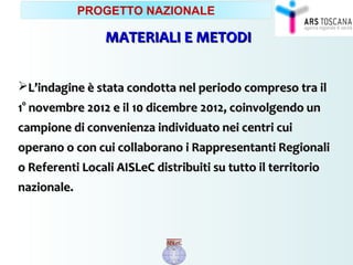 MATERIALI E METODIMATERIALI E METODI
L’indagine è stata condotta nel periodo compreso tra ilL’indagine è stata condotta nel periodo compreso tra il
1° novembre 2012 e il1° novembre 2012 e il 10 dicembre10 dicembre 2012, coinvolgendo un2012, coinvolgendo un
campione di convenienza individuato nei centri cuicampione di convenienza individuato nei centri cui
operano o con cui collaborano i Rappresentanti Regionalioperano o con cui collaborano i Rappresentanti Regionali
o Referenti Locali AISLeC distribuiti su tutto il territorioo Referenti Locali AISLeC distribuiti su tutto il territorio
nazionale.nazionale.
PROGETTO NAZIONALE
 
