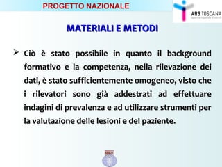 MATERIALI E METODIMATERIALI E METODI
 CiòCiò è stato possibile in quanto il backgroundè stato possibile in quanto il background
formativo e la competenza, nella rilevazione deiformativo e la competenza, nella rilevazione dei
dati, è stato sufficientemente omogeneo, visto chedati, è stato sufficientemente omogeneo, visto che
i rilevatori sono già addestrati ad effettuarei rilevatori sono già addestrati ad effettuare
indagini di prevalenza e ad utilizzare strumenti perindagini di prevalenza e ad utilizzare strumenti per
la valutazione delle lesioni e del paziente.la valutazione delle lesioni e del paziente.
PROGETTO NAZIONALE
 