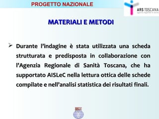 MATERIALI E METODIMATERIALI E METODI
 Durante l’indagine è stata utilizzata una schedaDurante l’indagine è stata utilizzata una scheda
strutturata e predisposta in collaborazione construtturata e predisposta in collaborazione con
l’Agenzia Regionale di Sanità Toscana, che hal’Agenzia Regionale di Sanità Toscana, che ha
supportato AISLeC nella lettura ottica delle schedesupportato AISLeC nella lettura ottica delle schede
compilate e nell’analisi statistica dei risultati finali.compilate e nell’analisi statistica dei risultati finali.
PROGETTO NAZIONALE
 