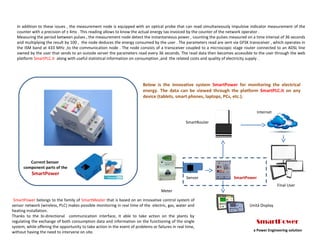 In addition to these issues , the measurement node is equipped with an optical probe that can read simultaneously impulsive indicator measurement of the
counter with a precision of ± 4ms . This reading allows to know the actual energy tax invoiced by the counter of the network operator .
Measuring the period between pulses , the measurement node detect the instantaneous power , counting the pulses measured on a time interval of 36 seconds
and multiplying the result by 100 , the node deduces the energy consumed by the user . The parameters read are sent via GFSK transceiver , which operates in
the ISM band at 433 MHz ,to the communication node . The node consists of a transceiver coupled to a microscopic stage router connected to an ADSL line
owned by the user that sends to an outside server the parameters read every 36 seconds. The read data then becomes accessible to the user through the web
platform SmartPLC.it along with useful statistical information on consumption ,and the related costs and quality of electricity supply .
SmartPower belongs to the family of SmartMeater that is based on an innovative control system of
sensor network (wireless, PLC) makes possible monitoring in real time of the electric, gas, water and
heating installation.
Thanks to the bi-directional communication interface, it able to take action on the plants by
regulating the exchange of both consumption data and information on the functioning of the single
system, while offering the opportunity to take action in the event of problems or failures in real time,
without having the need to intervene on site.
Meter
SmartPower
Below is the innovative system SmartPower for monitoring the electrical
energy. The data can be viewed through the platform SmartPLC.it on any
device (tablets, smart phones, laptops, PCs, etc.).
SmartRouter
Internet
Unità Display
Sensor
Final User
SmartPower
a Power Engineering solution
Current Sensor
component parts of the
SmartPower
 