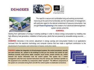 The need for a secure and comfortable living and working environment,
improving at the same time functionality and the 'optimization of management,
with particular regard to the rational containment of resource consumption, has
brought Power Engineering to the creation of an advanced telemanagement
system remote control the
DOMORES.
Starting from optimization of energy in existing buildings in order to reduce energy consumption by installing new
high efficiency heat generators, installation of heat pumps, plants that are powered by renewable energy sources .....
etc..,
DOMORES intervenes in the control, adjustment in energy savings and consumption thanks to an applications
borrowed from the electronic technology and computer science that has made a significant contribution to the
development of automation and optimization of energy production plants.
DOMORES realizes the integration of all technological systems, the control procedures security
and alarm devices, etc.. present in the buildings so that you can monitor and control via user
interfaces (console, smart phone, tablet, computer, touch screen, remote controls, etc..) which
transmit and receive information from the control system. This system has a central
management unite that once received instructions from the various user interfaces operates on
the equipment to be controlled, by components called "actuators". The different components of
the system are connected among them and with the control system via dedicated connections.
39
 