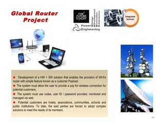Development of a HW + SW solution that enables the provision of WI-Fe
router with simple feature known as a customer Payload,
The system must allow the user to provide a pay for wireless connection for
potential customers,
The system must use codes, user ID / password provided, monitored and
managed via web,
Potential customers are hotels, associations, communities, schools and
public institutions. To date, the said parties are forced to adopt complex
solutions to meet the needs of its members.
Global Router
Project
40
 
