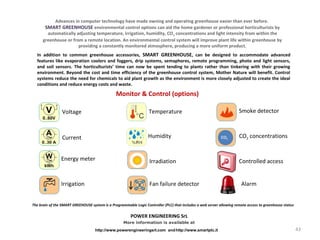 Voltage
Current
Fan failure detectorIrrigation Alarm
Temperature Smoke detector
Energy meter Controlled access
CO2
Irradiation
Humidity CO2 concentrations
http://www.smartplc.it
More information is available at
http://www.powerengineeringsrl.com and
Monitor & Control (options)
Advances in computer technology have made owning and operating greenhouse easier than ever before.
SMART GREENHOUSE environmental control options can aid the home gardener or professional horticulturists by
automatically adjusting temperature, irrigation, humidity, CO2 concentrations and light intensity from within the
greenhouse or from a remote location. An environmental control system will improve plant life within greenhouse by
providing a constantly monitored atmosphere, producing a more uniform product.
In addition to common greenhouse accessories, SMART GREENHOUSE, can be designed to accommodate advanced
features like evaporation coolers and foggers, drip systems, semaphores, remote programming, photo and light sensors,
and soil sensors. The horticulturists’ time can now be spent tending to plants rather than tinkering with their growing
environment. Beyond the cost and time efficiency of the greenhouse control system, Mother Nature will benefit. Control
systems reduce the need for chemicals to aid plant growth as the environment is more closely adjusted to create the ideal
conditions and reduce energy costs and waste.
The brain of the SMART GREEHOUSE system is a Programmable Logic Controller (PLC) that includes a web server allowing remote access to greenhouse status
POWER ENGINEERING SrL
43
 