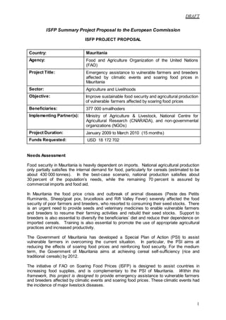 DRAFT
1
ISFP Summary Project Proposal to the European Commission
ISFP PROJECT PROPOSAL
Country: Mauritania
Agency: Food and Agriculture Organization of the United Nations
(FAO)
Project Title: Emergency assistance to vulnerable farmers and breeders
affected by climatic events and soaring food prices in
Mauritania
Sector: Agriculture and Livelihoods
Objective: Improve sustainable food security and agricultural production
of vulnerable farmers affected by soaring food prices
Beneficiaries: 377 000 smallhoders
Implementing Partner(s): Ministry of Agriculture & Livestock, National Centre for
Agricultural Research (CNARADA), and non-governmental
organizations (NGOs)
Project Duration: January 2009 to March 2010 (15 months)
Funds Requested: USD 18 172 702
Needs Assessment
Food security in Mauritania is heavily dependent on imports. National agricultural production
only partially satisfies the internal demand for food, particularly for cereals (estimated to be
about 430 000 tonnes). In the best-case scenario, national production satisfies about
30 percent of the population’s needs, while the remaining 70 percent is assured by
commercial imports and food aid.
In Mauritania the food price crisis and outbreak of animal diseases (Peste des Petits
Ruminants, Sheep/goat pox, brucellosis and Rift Valley Fever) severely affected the food
security of poor farmers and breeders, who resorted to consuming their seed stocks. There
is an urgent need to provide seeds and veterinary medicines to enable vulnerable farmers
and breeders to resume their farming activities and rebuild their seed stocks. Support to
breeders is also essential to diversify the beneficiaries’ diet and reduce their dependence on
imported cereals. Training is also essential to promote the use of appropriate agricultural
practices and increased productivity.
The Government of Mauritania has developed a Special Plan of Action (PSI) to assist
vulnerable farmers in overcoming the current situation. In particular, the PSI aims at
reducing the effects of soaring food prices and reinforcing food security. For the medium
term, the Government of Mauritania aims at achieving cereal self-sufficiency (rice and
traditional cereals) by 2012.
The initiative of FAO on Soaring Food Prices (ISFP) is designed to assist countries in
increasing food supplies, and is complementary to the PSI of Mauritania. Within this
framework, this project is designed to provide emergency assistance to vulnerable farmers
and breeders affected by climatic events and soaring food prices. These climatic events had
the incidence of major livestock diseases.
 