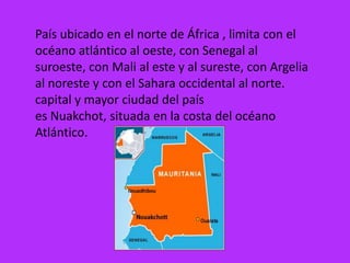 País ubicado en el norte de África , limita con el
océano atlántico al oeste, con Senegal al
suroeste, con Mali al este y al sureste, con Argelia
al noreste y con el Sahara occidental al norte.
capital y mayor ciudad del país
es Nuakchot, situada en la costa del océano
Atlántico.
 
