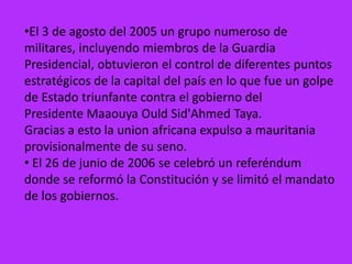 •El 3 de agosto del 2005 un grupo numeroso de
militares, incluyendo miembros de la Guardia
Presidencial, obtuvieron el control de diferentes puntos
estratégicos de la capital del país en lo que fue un golpe
de Estado triunfante contra el gobierno del
Presidente Maaouya Ould Sid'Ahmed Taya.
Gracias a esto la union africana expulso a mauritania
provisionalmente de su seno.
• El 26 de junio de 2006 se celebró un referéndum
donde se reformó la Constitución y se limitó el mandato
de los gobiernos.
 