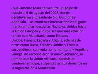 • nuevamente  Mauritania sufre un golpe de
estado el 6 de agosto del 2008, donde
destituyeron al presidente Sidi Ould Cheij
Abdallahi, Las condenas internacionales al golpe
fueron amplias, desde las Naciones Unidas hasta
la Unión Europea y los países que más relación
tenían con Mauritania como Estados
Unidos, Francia, España y Argelia, además de
otros como Rusia. Estados Unidos y Francia
suspendieron su ayuda no humanitaria y Argelia y
Senegal no reconocieron el nuevo gobierno, al
tiempo que la Unión Africana, además de
condenar el golpe, suspendía en sus derechos en
la organización a Mauritania
 