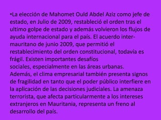 •La elección de Mahomet Ould Abdel Aziz como jefe de
estado, en Julio de 2009, restableció el orden tras el
ultimo golpe de estado y además volvieron los flujos de
ayuda internacional para el país. El acuerdo inter-
mauritano de junio 2009, que permitió el
restablecimiento del orden constitucional, todavía es
frágil. Existen importantes desafíos
sociales, especialmente en las áreas urbanas.
Además, el clima empresarial también presenta signos
de fragilidad en tanto que el poder público interfiere en
la aplicación de las decisiones judiciales. La amenaza
terrorista, que afecta particularmente a los intereses
extranjeros en Mauritania, representa un freno al
desarrollo del país.
 