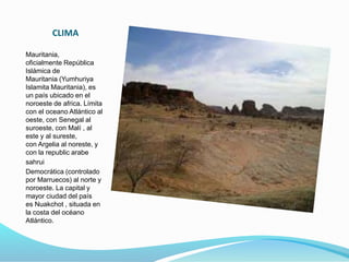 CLIMA
Mauritania,
oficialmente República
Islámica de
Mauritania (Yumhuriya
Islamita Mauritania), es
un país ubicado en el
noroeste de africa. Límita
con el oceano Atlántico al
oeste, con Senegal al
suroeste, con Malí , al
este y al sureste,
con Argelia al noreste, y
con la republic arabe
sahrui
Democrática (controlado
por Marruecos) al norte y
noroeste. La capital y
mayor ciudad del país
es Nuakchot , situada en
la costa del océano
Atlántico.
 