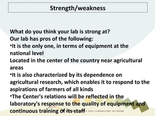 Strength/weakness
What do you think your lab is strong at?
Our lab has pros of the following:
•It is the only one, in terms of equipment at the
national level
Located in the center of the country near agricultural
areas
•It is also characterized by its dependence on
agricultural research, which enables it to respond to the
aspirations of farmers of all kinds
•The Center's relations will be reflected in the
laboratory's response to the quality of equipment and
continuous training of its staff
 