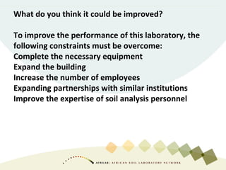 What do you think it could be improved?
To improve the performance of this laboratory, the
following constraints must be overcome:
Complete the necessary equipment
Expand the building
Increase the number of employees
Expanding partnerships with similar institutions
Improve the expertise of soil analysis personnel
 
