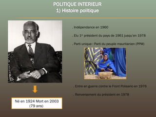 Né en 1924 Mort en 2003
(79 ans)
. Indépendance en 1960
. Elu 1er
président du pays de 1961 jusqu’en 1978
. Parti unique : Parti du peuple mauritanien (PPM)
. Entre en guerre contre le Front Polisario en 1976
. Renversement du président en 1978
 