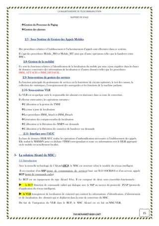 LA MAURITANIENNE DE TELECOMMUNICATION
RAPPORT DE STAGE
TAHMOHAMED BABAGARYTAHMOHAMED BABAGARYTAHMOHAMED BABAGARYTAHMOHAMED BABAGARY 15
Gestion du Processus de PagingGestion du Processus de PagingGestion du Processus de PagingGestion du Processus de Paging
Gestion des alarmesGestion des alarmesGestion des alarmesGestion des alarmes
2.2.2.2.7777---- Sous Système de Gestion des Appels MobilesSous Système de Gestion des Appels MobilesSous Système de Gestion des Appels MobilesSous Système de Gestion des Appels Mobiles
Des procédures relatives à l’établissement et l’acheminement d’appels sont effectuées dans ce système.
Il s’agit des procédures Mobile_MO et Mobile_MT ainsi que d’autre opérations telles que le handover entre
BSCs.
2.82.82.82.8---- Gestion de la mobilitéGestion de la mobilitéGestion de la mobilitéGestion de la mobilité
Ce sont les fonctions relatives à l’identification de la localisation du mobile par mise à jour régulière dans les bases
de données concernées des informations de localisation et d’autres données telles que les procédures
IMSI_ATTACH et IMSI_DETACH…
2.92.92.92.9---- SousSousSousSous----système de gestion dessystème de gestion dessystème de gestion dessystème de gestion des servicesservicesservicesservices
La fonction principale du gestionnaire de services est la fourniture de circuits optimisés, le test des canaux, la
collection des statistiques, l’enregistrement des sauvegardes et les fonctions de la machine parlante.
2.102.102.102.10---- SousSousSousSous----système VLRsystème VLRsystème VLRsystème VLR
Le VLR est en quelque sorte le responsable des abonnés en itinérance dans sa zone de couverture.
Il effectue entre-autres, les opérations suivantes :
L’allocation et la gestion du TMSI
La mise à jour de localisation
Les procédures IMSI_Attach et IMSI_Detach
Génération des comptes-rendus de localisation
L’allocation et la libération des MSRN sur demande
L’allocation et la libération des numéros de handover sur demande
2.112.112.112.11---- Interface avec l’AUCInterface avec l’AUCInterface avec l’AUCInterface avec l’AUC
La base de données HLR/AUC réalise les opérations d’authentification nécessaires à l’établissement des appels.
Elle traduit le MSISDN pour en déduire l’IMSI correspondant et route ces informations vers le HLR approprié
où le mobile est actuellement localisé.
3333---- La solution Alcatel du MSCLa solution Alcatel du MSCLa solution Alcatel du MSCLa solution Alcatel du MSC ::::
3.1- Introduction
Avec la nouvelle technologie de l’Alcatel(HC3HC3HC3HC3), le MSC est structuré selon le modèle du réseau intelligent.
Il est constitué d’un SSSSSSSSPPPP (point de commutation de services) basé sur l’E10 (OCB283) et d’un serveur, appelé
RCRCRCRCPPPP (point de commande radio).
Le RCP est un équipement du type Alcatel 83xx. Il est composé de deux sous- ensembles fonctionnels :
la RCF (fonction de commande radio) qui dialogue avec le SSP au moyen du protocole INAP (protocole
d’application du réseau intelligent),
lllleeee VVVVLLLLRRRR (enregistreur de localisation de visiteurs) qui contient les informations d’identification, d’abonnement
et de localisation des abonnés qui se déplacent dans la zone de couverture du MSC.
Du fait de l’intégration du VLR dans le RCP, le MSC Alcatel est en fait un MSC/VLR,
 