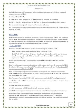 LA MAURITANIENNE DE TELECOMMUNICATION
RAPPORT DE STAGE
TAHMOHAMED BABAGARYTAHMOHAMED BABAGARYTAHMOHAMED BABAGARYTAHMOHAMED BABAGARY 17
les SMIM intégrés au MSC pour assurer la fonction d’interfonctionnement, les BSC qui sont dans la
zone de couverture du MSC,
les autres MSC du PLMN,
le HLR et les autres éléments du PLMN nécessaires à la gestion de la mobilité.
Le SSP est l’interface de raccordement du MSC avec les éléments du réseau. De ce fait, il supporte :
Les faisceaux de circuits pour le transport de l’information utilisateur,
Les liaisons semi-permanentes qui transportent les signalisations échangées entre le RCP et les différents
éléments du réseau.
Rôle du RCPRôle du RCPRôle du RCPRôle du RCP ::::
Le RCP : dialogue avec les contrôleurs des réseaux d’accès radio couverts par le MSC, gère, en liaison
avec le HLR, les fonctions spécifiques aux mobiles (authentification chiffrement, handover), pilote
le SSP pour l’établissement des connexions génère les CDR nécessaires à la facturation dans le cadre de
l’IN, est l’interface avec le SCP pour les services du type IN abonné
Interface SSPInterface SSPInterface SSPInterface SSP----RCPRCPRCPRCP ::::
L’interface entre SSP et RCP est une interface propriétaire appelée interface IN ER-
*Cette interface s’appuie sur la signalisation N 7 et le protocole INAP.
*Le SSP et le RCP sont deux SP (points sémaphores) distincts. Ils sont liés par des canaux
sémaphores supportés par des TS (intervalles de temps) de liaisons PCM (modulation par
impulsions et codage).
Pour le traitement d’un appel, l’ouverture d’une session INAP entre SSP et RCP obéit aux règles
suivantes :
Dans le cas d’un appel à destination d’un abonné mobile présent dans la zone de couverture du MSC,
la traduction de la numérotation dans le SSP aboutit à un acheminement du type 15. C’est alors le SSP
qui ouvre une session INAP avec le RCP.
Dans le cas d’un appel en provenance d’un abonné mobile présent dans la zone de couverture du
MSC, le RCP est averti par le contrôleur du réseau d’accès radio concerné. C’est alors le RCP qui ouvre
une session INAP avec le SSP.
Dès l’ouverture d’une session INAP, le SSP se trouve sous contrôle du RCP pour l’appel concerné :
a) le RCP demande au SSP de réserver une ressource de connexion vers le contrôleur du réseau d’accès
radio concerné,
b) le SSP sélectionne une ressource,
c) le SSP communique au RCP l’identification de la ressource réservée,
d) le RCP communique au contrôleur du réseau d’accès radio l’identification de la ressource réservée.
Pour les services de transmission de données sur circuits commutés, tels que la transmission de
télécopie, le MSC doit disposer d’une IWF (fonction d’interfonctionnement). L’IWF réalise
l’adaptation des formats de transmission de données qui diffèrent selon que le terminal est un terminal
fixe ou mobile.
 