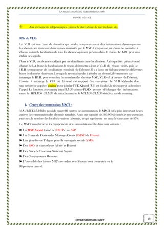 LA MAURITANIENNE DE TELECOMMUNICATION
RAPPORT DE STAGE
TAHMOHAMED BABAGARYTAHMOHAMED BABAGARYTAHMOHAMED BABAGARYTAHMOHAMED BABAGARY 19
Aux évènements téléphoniques comme le décrochage, le raccrochage, etc.
Rôle du VLR :Rôle du VLR :Rôle du VLR :Rôle du VLR :
Le VLR est une base de données qui stocke temporairement des informations dynamiques sur
les abonnés en itinérance dans la zone contrôlée par le MSC. Cela permet au réseau de connaître à
chaque instant la localisation de tous les abonnés qui sont présents dans le réseau. Le MSC peut ainsi
établir des appels.
Dans le VLR, un abonné est décrit par un identifiant et une localisation. À chaque fois qu’un abonné
change de LA (zone de localisation), le réseau doit mettre à jour le VLR du réseau visité, puis le
HLR (enregistreur de localisation nominal) de l’abonné. Il y a donc un dialogue entre les différentes
bases de données du réseau. Lorsque le réseau cherche à joindre un abonné, il commence par
interroger le HLR, pour connaître les numéros des derniers MSC, VLR et LA connus de l’abonné.
Ensuite, il interroge le VLR où l’abonné est supposé être enregistré. Le VLR déclenche alors
une recherche appelée "paging" pour joindre l’UE. Quand l’UE est localisé, le réseau peut acheminer
l’appel. La fonction de roaming intra-PLMN et inter-PLMN permet d’échanger des informations
entre le HPLMN (PLMN de rattachement) et le VPLMN (PLMN visité) en cas de roaming
4444---- Centre de commutatCentre de commutatCentre de commutatCentre de commutationionionion MSC2MSC2MSC2MSC2 ::::
MAURITEL Mobiles possède quatre(4) centres de commutation, le MSC2 est le plus important de ces
centres de commutation des abonnés rattachés. Avec une capacité de 390.000 abonnés et une extension
en cours, le nombre des localisés environ abonnés, ce qui représente un taux de saturation de 97%.
Le MSC2 aussi héberge les équipements des commutations et les faisceaux suivants :
Un MSC AlcatelMSC AlcatelMSC AlcatelMSC Alcatel formé de 3 RCP et un SSP
Un Centre de Gestion des Messages Courts (SMSC) de Huawei
Une plate-forme Teligent pour la messagerie vocale (VMS)
Des BSCs et transcodeurs Alcatel et Huawei
Des Baies de Faisceaux Stratex et Sagem
Des Compresseurs Memotec
L’ensemble des liaisons MIC raccordant ces éléments sont connectés sur le
Répartiteur central.
 