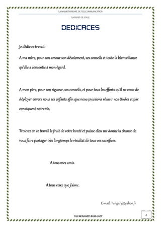 LA MAURITANIENNE DE TELECOMMUNICATION
RAPPORT DE STAGE
TAHMOHAMED BABAGARYTAHMOHAMED BABAGARYTAHMOHAMED BABAGARYTAHMOHAMED BABAGARY 2
DEDICACESDEDICACESDEDICACESDEDICACES
Je dédie ce travail:Je dédie ce travail:Je dédie ce travail:Je dédie ce travail:
A ma mère, poA ma mère, poA ma mère, poA ma mère, pouuuur son amour sonr son amour sonr son amour sonr son amour son dévoiement,dévoiement,dévoiement,dévoiement, ses conseils et tses conseils et tses conseils et tses conseils et toute la bienveillanceoute la bienveillanceoute la bienveillanceoute la bienveillance
qu’elle aqu’elle aqu’elle aqu’elle a consentie à mon égard.consentie à mon égard.consentie à mon égard.consentie à mon égard.
A mon père, pour son rigueur, ses conseils, et pour tous les efforts qu’A mon père, pour son rigueur, ses conseils, et pour tous les efforts qu’A mon père, pour son rigueur, ses conseils, et pour tous les efforts qu’A mon père, pour son rigueur, ses conseils, et pour tous les efforts qu’il ne cesse deil ne cesse deil ne cesse deil ne cesse de
ddddéployer envers nous ses enfants afin que nous puissions réussir nos études et paréployer envers nous ses enfants afin que nous puissions réussir nos études et paréployer envers nous ses enfants afin que nous puissions réussir nos études et paréployer envers nous ses enfants afin que nous puissions réussir nos études et par
conséquent notre vie,conséquent notre vie,conséquent notre vie,conséquent notre vie,
TrouvezTrouvezTrouvezTrouvez en ce travail le fruit de votre bonté et puisse dieu me donne la chance deen ce travail le fruit de votre bonté et puisse dieu me donne la chance deen ce travail le fruit de votre bonté et puisse dieu me donne la chance deen ce travail le fruit de votre bonté et puisse dieu me donne la chance de
vous fairvous fairvous fairvous faire partager très longtempse partager très longtempse partager très longtempse partager très longtemps le résultatle résultatle résultatle résultat de tous vosde tous vosde tous vosde tous vos sacrifices.sacrifices.sacrifices.sacrifices.
A tous mes amis.A tous mes amis.A tous mes amis.A tous mes amis.
A tous ceux que j’aime.A tous ceux que j’aime.A tous ceux que j’aime.A tous ceux que j’aime.
E-mail: Tahgary@yahoo.fr
 