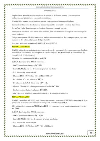 LA MAURITANIENNE DE TELECOMMUNICATION
RAPPORT DE STAGE
TAHMOHAMED BABAGARYTAHMOHAMED BABAGARYTAHMOHAMED BABAGARYTAHMOHAMED BABAGARY 22
La plateforme Alcatel 83xx offre un niveau de sécurité et de fiabilité prouvé. C’est un système
multiprocesseurs, multibus et à applications multiples.
L’Alcatel 83xx apporte une sécurité au système à travers une architecture redondante.
Dans cette architecture, des chaînes de traitement parallèles assurent les fonctions du système.
Lorsqu’une chaîne fonctionne en mode pilote, l’autre est en mode réserve.
La chaîne de réserve ne lance aucun trafic, mais est prête à se mettre en mode pilote si la chaîne pilote
tombe en panne.
Chaque sous-système Alcatel 83xx contient un bus de communication, des cartes processeur, des cartes
mémoire et des pilotes/adaptateurs de ligne frontale.
Les cartes processeur supportent le logiciel de gestion RTOS.
RCP 2A : Alcatel A83RCP 2A : Alcatel A83RCP 2A : Alcatel A83RCP 2A : Alcatel A8360606060
L’A8360 utilise des cartes à circuits imprimés sur lesquelles sont montés des composants en technologie
technique de fabrication et de conception de circuits intégrés CMOS (technique de fabrication et de
conception de circuits intégrés).
Elle utilise des connecteurs METRAL et HDI.
Le RCP, dans le cas d’un A8360, comprend ;
· 14 CPU par chaîne (14 cartes DCUTP)
· 1 carte DCMGP2 512 Mo de mémoire générale par chaîne
· 3 +3 disques (en mode miroir)
· 4 liaisons PCM 120/75 ohms (31 x 64 Kbits/s) SS Nº7
· 8 x a liaisons V.24 (via la carte ACTUJ2)
· 4 x b liaisons V.36/X.21 (via la carte DCV11B),
· 1 liaison Ethernet 100 Mbits/s par chaîne (via la carte DCCBP),
· Des liaisons interchaînes (via la carte DCCBP),
· 1 PCFS pour la procédure d’exploitation locale et de sauvegarde/restitution.
RCP4A : Alcatel A8362RCP4A : Alcatel A8362RCP4A : Alcatel A8362RCP4A : Alcatel A8362
L’A8362 est similaire à l’A8360, mais chacune de ses cartes processeur (DCUT2P) est équipée de deux
processeurs. Les cartes sont équipées de composants en technologie CMOS.
Elles utilisent des connecteurs METRAL et HDI. Les cartes processeur sont équipées de processeurs
MC68060.
Le RCP, dans le cas d’un A8362, comprend ;
· 28 CPU par chaîne (14 cartes DCUT2P),
· 1 carte DCMGP4 1024 Mo de mémoire générale par chaîne,
· 3 +3 disques (en mode miroir)
· 4 liaisons PCM 120/75 ohms SS Nº 7 (31 x 64 kbits/s),
 