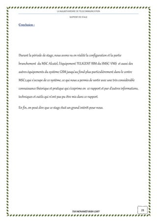 LA MAURITANIENNE DE TELECOMMUNICATION
RAPPORT DE STAGE
TAHMOHAMED BABAGARYTAHMOHAMED BABAGARYTAHMOHAMED BABAGARYTAHMOHAMED BABAGARY 28
ConclusionConclusionConclusionConclusion ::::
Durant la période de stage, nous avons vu en réalité la configuration et la partie
branchement du MSC Alcatel, l’équipement TELIGENT IBM du SMSC-VMS et aussi des
autres équipements du système GSM jusqu’au fond plus particulièrement dans le centre
MSC2,qui s’occupe de ce système, ce qui nous a permis de sortir avec une très considérable
connaissance théorique et pratique qui s’exprime en ce rapport et par d’autres informations,
techniques et outils qui n’ont pas pu être mis dans ce rapport.
En fin, on peut dire que ce stage était un grand intérêt pour nous.
 