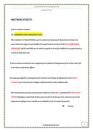 LA MAURITANIENNE DE TELECOMMUNICATION
RAPPORT DE STAGE
TAHMOHAMED BABAGARYTAHMOHAMED BABAGARYTAHMOHAMED BABAGARYTAHMOHAMED BABAGARY 3
REMERCIMENT:REMERCIMENT:REMERCIMENT:REMERCIMENT:
Je tiens àJe tiens àJe tiens àJe tiens à remercier vivementremercier vivementremercier vivementremercier vivement
Mr.Mr.Mr.Mr. LEMRABOUT OULD MOHAMED YAHYALEMRABOUT OULD MOHAMED YAHYALEMRABOUT OULD MOHAMED YAHYALEMRABOUT OULD MOHAMED YAHYA
Mon encadrant à la Mauritel MobilMon encadrant à la Mauritel MobilMon encadrant à la Mauritel MobilMon encadrant à la Mauritel Mobileeeessss, qui, qui, qui, qui m’a consacré avec beaucoup de dévouement son temps à mem’a consacré avec beaucoup de dévouement son temps à mem’a consacré avec beaucoup de dévouement son temps à mem’a consacré avec beaucoup de dévouement son temps à me
suivre durant mon stage.suivre durant mon stage.suivre durant mon stage.suivre durant mon stage.J’ai aussi bénéficié d’un apport précieux de la part de Mr.J’ai aussi bénéficié d’un apport précieux de la part de Mr.J’ai aussi bénéficié d’un apport précieux de la part de Mr.J’ai aussi bénéficié d’un apport précieux de la part de Mr. ELY CHEIKH OULDELY CHEIKH OULDELY CHEIKH OULDELY CHEIKH OULD
AGHAILASSEAGHAILASSEAGHAILASSEAGHAILASSE chef de centrechef de centrechef de centrechef de centre SVASVASVASVA, qui n’a cessé de me guider et de me faire bénéficier de son grand sa, qui n’a cessé de me guider et de me faire bénéficier de son grand sa, qui n’a cessé de me guider et de me faire bénéficier de son grand sa, qui n’a cessé de me guider et de me faire bénéficier de son grand savoir, jevoir, jevoir, jevoir, je
le remercie du fond du cœur.le remercie du fond du cœur.le remercie du fond du cœur.le remercie du fond du cœur.
Je tiens à remercierJe tiens à remercierJe tiens à remercierJe tiens à remercier encordeencordeencordeencorde tous mes enseignant pour la qualité de l’tous mes enseignant pour la qualité de l’tous mes enseignant pour la qualité de l’tous mes enseignant pour la qualité de l’enseignementenseignementenseignementenseignement qu’ils ontqu’ils ontqu’ils ontqu’ils ont bien voulu a finbien voulu a finbien voulu a finbien voulu a fin
de me donné une formation efficacede me donné une formation efficacede me donné une formation efficacede me donné une formation efficace
Avec beaucoup d’égard je ne manquerai pas de remercierAvec beaucoup d’égard je ne manquerai pas de remercierAvec beaucoup d’égard je ne manquerai pas de remercierAvec beaucoup d’égard je ne manquerai pas de remercier toute l’équipe du département centretoute l’équipe du département centretoute l’équipe du département centretoute l’équipe du département centre MSC2 àMSC2 àMSC2 àMSC2 à
NouakchottNouakchottNouakchottNouakchott qui m’ont permis de m’intégrer rapidement dans le milieu professionnelle,qui m’ont permis de m’intégrer rapidement dans le milieu professionnelle,qui m’ont permis de m’intégrer rapidement dans le milieu professionnelle,qui m’ont permis de m’intégrer rapidement dans le milieu professionnelle,
Mes remerciements vont aussi à des personnes en dehors duMes remerciements vont aussi à des personnes en dehors duMes remerciements vont aussi à des personnes en dehors duMes remerciements vont aussi à des personnes en dehors du centrecentrecentrecentre MSC2MSC2MSC2MSC2,,,, précisément Mr.précisément Mr.précisément Mr.précisément Mr. SMAIL OULDSMAIL OULDSMAIL OULDSMAIL OULD
GARYGARYGARYGARY le chef d’agence commercialle chef d’agence commercialle chef d’agence commercialle chef d’agence commercialeeee du ksar,du ksar,du ksar,du ksar, pour son aide.pour son aide.pour son aide.pour son aide. Ou d’autreOu d’autreOu d’autreOu d’autre qui m’ontqui m’ontqui m’ontqui m’ont consacréconsacréconsacréconsacré un peu de leurun peu de leurun peu de leurun peu de leur
temps pour m’expliquer et me conseiller sur les méthodes à tenir, les moyens d’y parvenir,temps pour m’expliquer et me conseiller sur les méthodes à tenir, les moyens d’y parvenir,temps pour m’expliquer et me conseiller sur les méthodes à tenir, les moyens d’y parvenir,temps pour m’expliquer et me conseiller sur les méthodes à tenir, les moyens d’y parvenir,
TAHGaryTAHGaryTAHGaryTAHGary
 