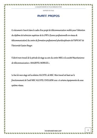 LA MAURITANIENNE DE TELECOMMUNICATION
RAPPORT DE STAGE
TAHMOHAMED BABAGARYTAHMOHAMED BABAGARYTAHMOHAMED BABAGARYTAHMOHAMED BABAGARY 4
Avant proposAvant proposAvant proposAvant propos
Ce document s’inscrit dans le cadre d’unCe document s’inscrit dans le cadre d’unCe document s’inscrit dans le cadre d’unCe document s’inscrit dans le cadre d’un projetprojetprojetprojet de télécommunication mobilede télécommunication mobilede télécommunication mobilede télécommunication mobile pour l’obtentionpour l’obtentionpour l’obtentionpour l’obtention
du diplôme de technicien supérieur de la LPRT2 (licedu diplôme de technicien supérieur de la LPRT2 (licedu diplôme de technicien supérieur de la LPRT2 (licedu diplôme de technicien supérieur de la LPRT2 (licence professionnelle en réseau &nce professionnelle en réseau &nce professionnelle en réseau &nce professionnelle en réseau &
télécommunication) du centre de formationtélécommunication) du centre de formationtélécommunication) du centre de formationtélécommunication) du centre de formation professionnel pluridisciplinaire de l’professionnel pluridisciplinaire de l’professionnel pluridisciplinaire de l’professionnel pluridisciplinaire de l’UFRUFRUFRUFR SATSATSATSAT dededede
l’Université Gaston Berger.l’Université Gaston Berger.l’Université Gaston Berger.l’Université Gaston Berger.
Il décrit mon travail de la périodIl décrit mon travail de la périodIl décrit mon travail de la périodIl décrit mon travail de la période dee dee dee de stagestagestagestage au sein du centre MSC2 à la société Mauritanienneau sein du centre MSC2 à la société Mauritanienneau sein du centre MSC2 à la société Mauritanienneau sein du centre MSC2 à la société Mauritanienne
de télécommunicationde télécommunicationde télécommunicationde télécommunication «««« MAURITEL MOBILESMAURITEL MOBILESMAURITEL MOBILESMAURITEL MOBILES »»»»....
Le but de mon stageLe but de mon stageLe but de mon stageLe but de mon stage est la solution ALCATEL de MSC. Mon travail est basé sur leest la solution ALCATEL de MSC. Mon travail est basé sur leest la solution ALCATEL de MSC. Mon travail est basé sur leest la solution ALCATEL de MSC. Mon travail est basé sur le
fonctionnement de l’outil MSC ALCATEL EVOLUOM 1000fonctionnement de l’outil MSC ALCATEL EVOLUOM 1000fonctionnement de l’outil MSC ALCATEL EVOLUOM 1000fonctionnement de l’outil MSC ALCATEL EVOLUOM 1000 et certainset certainset certainset certains équipements du souséquipements du souséquipements du souséquipements du sous
systèmesystèmesystèmesystème réseau.réseau.réseau.réseau.
 