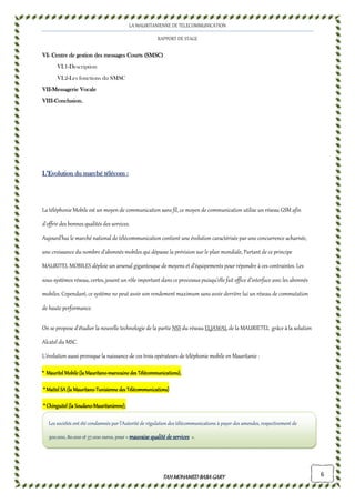 LA MAURITANIENNE DE TELECOMMUNICATION
RAPPORT DE STAGE
TAHMOHAMED BABAGARYTAHMOHAMED BABAGARYTAHMOHAMED BABAGARYTAHMOHAMED BABAGARY 6
VIVIVIVI---- Centre de gestion des messages Courts (SMSC)Centre de gestion des messages Courts (SMSC)Centre de gestion des messages Courts (SMSC)Centre de gestion des messages Courts (SMSC)
VI.1-Description
VI.2-Les fonctions du SMSC
VIIVIIVIIVII----Messagerie VocaleMessagerie VocaleMessagerie VocaleMessagerie Vocale
VIIIVIIIVIIIVIII----Conclusion.Conclusion.Conclusion.Conclusion.
L’Evolution du marché télécomL’Evolution du marché télécomL’Evolution du marché télécomL’Evolution du marché télécom ::::
La téléphonie Mobile est un moyen de communication sans fil, ce moyen de communication utilise un réseau GSM afin
d'offrir des bonnes qualités des services.
Aujourd’hui le marché national de télécommunication contient une évolution caractérisée par une concurrence acharnée,
une croissance du nombre d’abonnés mobiles qui dépasse la prévision sur le plan mondiale, Partant de ce principe
MAURITEL MOBILES déploie un arsenal gigantesque de moyens et d’équipements pour répondre à ces contraintes. Les
sous-systèmes réseau, certes, jouent un rôle important dans ce processus puisqu’elle fait office d’interface avec les abonnés
mobiles. Cependant, ce système ne peut avoir son rendement maximum sans avoir derrière lui un réseau de commutation
de haute performance.
On se propose d'étudier la nouvelle technologie de la partie NSS du réseau ELJAWAL de la MAURIETEL grâce à la solution
Alcatel du MSC.
L’évolution aussi provoque la naissance de ces trois opérateurs de téléphonie mobile en Mauritanie :
**** Mauritel Mobile (la MauritanoMauritel Mobile (la MauritanoMauritel Mobile (la MauritanoMauritel Mobile (la Mauritano----marocaine desmarocaine desmarocaine desmarocaine des Télécommunications),Télécommunications),Télécommunications),Télécommunications),
**** Mattel SA (la MauritanoMattel SA (la MauritanoMattel SA (la MauritanoMattel SA (la Mauritano----Tunisienne des Télécommunications)Tunisienne des Télécommunications)Tunisienne des Télécommunications)Tunisienne des Télécommunications)
**** Chinguitel (la SoudanoChinguitel (la SoudanoChinguitel (la SoudanoChinguitel (la Soudano----Mauritanienne),Mauritanienne),Mauritanienne),Mauritanienne),
Les sociétés ont été condamnés par l’Autorité de régulation des télécommunications à payer des amendes, respectivement de
300.000, 80.000 et 37.000 euros, pour « mauvaise qualité de servicesmauvaise qualité de servicesmauvaise qualité de servicesmauvaise qualité de services ».
 