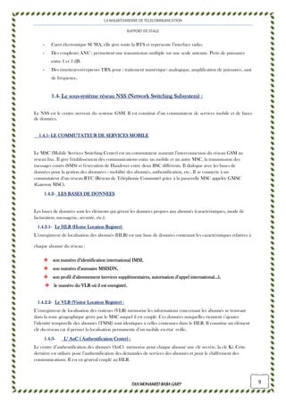 LA MAURITANIENNE DE TELECOMMUNICATION
RAPPORT DE STAGE
TAHMOHAMED BABAGARYTAHMOHAMED BABAGARYTAHMOHAMED BABAGARYTAHMOHAMED BABAGARY 9
- Caret électronique SUMA, elle gère toute la BTS et représente l’interface radio.
- Des coupleurs ANC : permettent une transmission multiple sur une seule antenne. Perte de puissance
entre 1 et 3 dB.
- Des émetteurs-récepteurs TRX pour : traitement numérique analogique, amplification de puissance, saut
de fréquence.
1111....4444---- Le sousLe sousLe sousLe sous----système réseau NSS (Network Switching Subsystem)système réseau NSS (Network Switching Subsystem)système réseau NSS (Network Switching Subsystem)système réseau NSS (Network Switching Subsystem) ::::
Le NSS est le centre nerveux du système GSM. Il est constitué d’un commutateur de services mobile et de bases
de données.
1.41.41.41.4.1.1.1.1---- LE COMMUTATEUR DE SERVICES MOBILELE COMMUTATEUR DE SERVICES MOBILELE COMMUTATEUR DE SERVICES MOBILELE COMMUTATEUR DE SERVICES MOBILE
Le MSC (Mobile Services Switching Center) est un commutateur assurant l’interconnexion du réseau GSM au
réseau fixe. Il gère l'établissement des communications entre un mobile et un autre MSC, la transmission des
messages courts (SMS) et l'exécution de Handover entre deux BSC différents. Il dialogue avec les bases de
données pour la gestion des abonnées : mobilité des abonnés, authentification, etc.. Il se connecte à un
commutateur d’un réseau RTC (Réseau de Téléphonie Commuté) grâce à la passerelle MSC appelée GMSC
(Gateway MSC).
1111....4444....2222---- LES BASES DE DONNEESLES BASES DE DONNEESLES BASES DE DONNEESLES BASES DE DONNEES
Les bases de données sont les éléments qui gèrent les données propres aux abonnés (caractéristiques, mode de
facturation, messagerie, sécurité, etc.).
1111....4444....2222....1111---- Le HLRLe HLRLe HLRLe HLR (Home Location Register)(Home Location Register)(Home Location Register)(Home Location Register)
L’enregistreur de localisation des abonnés (HLR) est une base de données contenant les caractéristiques relatives à
chaque abonné du réseau :
son numéro d’identification international IMSI,son numéro d’identification international IMSI,son numéro d’identification international IMSI,son numéro d’identification international IMSI,
son numéro d’annuaire MSISDN,son numéro d’annuaire MSISDN,son numéro d’annuaire MSISDN,son numéro d’annuaire MSISDN,
son profil d’abonnement (services supplémentaires, autorisation d’appel international…),son profil d’abonnement (services supplémentaires, autorisation d’appel international…),son profil d’abonnement (services supplémentaires, autorisation d’appel international…),son profil d’abonnement (services supplémentaires, autorisation d’appel international…),
le numéro du VLR où il est enregistré.le numéro du VLR où il est enregistré.le numéro du VLR où il est enregistré.le numéro du VLR où il est enregistré.
1111....4444....2222....2222---- Le VLR (Visitor Location Register)Le VLR (Visitor Location Register)Le VLR (Visitor Location Register)Le VLR (Visitor Location Register) ::::
L’enregistreur de localisation des visiteurs (VLR) mémorise les informations concernant les abonnés se trouvant
dans la zone géographique gérée par le MSC auquel il est couplé. Ces données auxquelles viennent s’ajouter
l’identité temporelle des abonnés (TMSI) sont identiques à celles contenues dans le HLR. Il constitue un élément
clé du réseau car il permet la localisation permanente d’un mobile en état veille.
1111....4444....3333---- L’ AuC ( Authentification Center)L’ AuC ( Authentification Center)L’ AuC ( Authentification Center)L’ AuC ( Authentification Center) ::::
Le centre d’authentification des abonnés (AuC) mémorise pour chaque abonné une clé secrète, la clé Ki. Cette
dernière est utilisée pour l’authentification des demandes de services des abonnés et pour le chiffrement des
communications. Il est en général couplé au HLR.
 