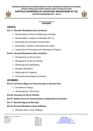 SUPREMO CONSELHO DA ORDEM DEMOLAY PARA A REPÚBLICA FEDERATIVA DO BRASIL
                             GRANDE CONSELHO DA ORDEM DEMOLAY PARA O ESTADO DO CEARÁ
                      CAPÍTULO GUARDIÕES DA JUVENTUDE MAURITIENSE Nº 761
                                          II GESTÃO ADMINISTRATIVA – 2011.2
____________________________________________________________
                         ___________
                                                              CALENDÁRIO

      AGOSTO:
      Dia 13 - Reunião Ritualística (Grau Iniciático)

                     Apresentação do Plano de Metas para a Gestão;

                     Apresentação e votação do calendário 2011.2;

                     Nomeação das Comissões Permanentes;

                     Explanação: Funções e atribuições dos cargos;

                     Lançamento de Propostas para Filantropias e Projetos.
      Dia 20 - Reunião Ritualística (Grau Iniciático)

                     Planejamento do Dia dos Pais;

                     Planejamento do Dia do Patriota;

                     Distribuição dos Calendários;

                     Simpósio Ritualístico;

                     Distribuição de Trabalhos;

                     Inicio para apresentação de petições.

      SETEMBRO:
      Dia 03: Cerimônia Magna em Comemoração ao Dia dos Pais:

                     Cerimônia do Abraço;

                     Homenagem ao “Pai do Ano”
      Dia 06: Execução do Dia do Patriota.
      Dia 07: Desfile Cívico em Comemoração a Independência do Brasil.

      Dia 17: Reunião Magna de Elevação
      Dia 24: Reunião Ritualística (Grau DeMolay)

                     Simpósio sobre o Grau DeMolay;
__________________________________________________________________________________________
__________________
Endereço:                                       Contato:                               E-Mail e Blog:
Av. Buriti Grande                               ( 88) 9994-8058                     nailsonjr17@hotmail.com
Bairro Dantas                                   (88) 3552-1482                    arthur-ramirez-75@hotmail.com
CEP: 63210-000                                  (88) 9915-7597                 mozar_clik10@hotmail.com
Mauriti-CE                                      (88) 9903-9705             http://guardioesdajuventude.blogspot.com
                                               (88) 9984-0816
                                               (88) 9938-7342
 