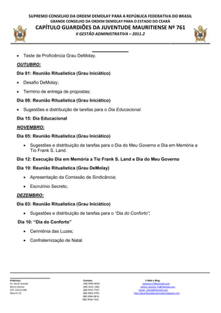 SUPREMO CONSELHO DA ORDEM DEMOLAY PARA A REPÚBLICA FEDERATIVA DO BRASIL
                              GRANDE CONSELHO DA ORDEM DEMOLAY PARA O ESTADO DO CEARÁ
                      CAPÍTULO GUARDIÕES DA JUVENTUDE MAURITIENSE Nº 761
                                           II GESTÃO ADMINISTRATIVA – 2011.2
____________________________________________________________
                         ___________
           Teste de Proficiência Grau DeMolay.

      OUTUBRO:
      Dia 01: Reunião Ritualística (Grau Iniciático)

           Desafio DeMolay;

           Termino de entrega de propostas;
      Dia 08: Reunião Ritualística (Grau Iniciático)

           Sugestões e distribuição de tarefas para o Dia Educacional.
      Dia 15: Dia Educacional

      NOVEMBRO:
      Dia 05: Reunião Ritualística (Grau Iniciático)

                   Sugestões e distribuição de tarefas para o Dia do Meu Governo e Dia em Memória a
                    Tio Frank S. Land.
      Dia 12: Execução Dia em Memória a Tio Frank S. Land e Dia do Meu Governo
      Dia 19: Reunião Ritualística (Grau DeMolay)

                   Apresentação da Comissão de Sindicância;

                   Escrutínio Secreto;
      DEZEMBRO:
      Dia 03: Reunião Ritualística (Grau Iniciático)

                   Sugestões e distribuição de tarefas para o “Dia do Conforto”;
       Dia 10: “Dia do Conforto”

                   Cerimônia das Luzes;

                   Confraternização de Natal.




__________________________________________________________________________________________
__________________
Endereço:                                      Contato:                             E-Mail e Blog:
Av. Buriti Grande                              ( 88) 9994-8058                   nailsonjr17@hotmail.com
Bairro Dantas                                  (88) 3552-1482                  arthur-ramirez-75@hotmail.com
CEP: 63210-000                                 (88) 9915-7597               mozar_clik10@hotmail.com
Mauriti-CE                                     (88) 9903-9705           http://guardioesdajuventude.blogspot.com
                                              (88) 9984-0816
                                              (88) 9938-7342
 