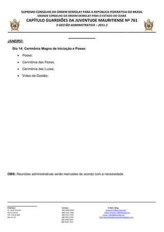 SUPREMO CONSELHO DA ORDEM DEMOLAY PARA A REPÚBLICA FEDERATIVA DO BRASIL
                             GRANDE CONSELHO DA ORDEM DEMOLAY PARA O ESTADO DO CEARÁ
                      CAPÍTULO GUARDIÕES DA JUVENTUDE MAURITIENSE Nº 761
                                            II GESTÃO ADMINISTRATIVA – 2011.2
____________________________________________________________
                         ___________
JANEIRO:

      Dia 14: Cerimônia Magna de Iniciação e Posse:

                   Posse;

                   Cerimônia das Flores;

                   Cerimônia das Luzes;

                   Vídeo da Gestão;




OBS: Reuniões administrativas serão marcadas de acordo com a necessidade.




__________________________________________________________________________________________
__________________
Endereço:                                       Contato:                           E-Mail e Blog:
Av. Buriti Grande                               ( 88) 9994-8058                 nailsonjr17@hotmail.com
Bairro Dantas                                   (88) 3552-1482                arthur-ramirez-75@hotmail.com
CEP: 63210-000                                  (88) 9915-7597             mozar_clik10@hotmail.com
Mauriti-CE                                      (88) 9903-9705         http://guardioesdajuventude.blogspot.com
                                               (88) 9984-0816
                                               (88) 9938-7342
 