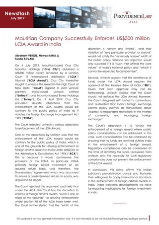 This update is for your general information only. It is not intended to be nor should it be regarded as legal advice.
Mauritian Company Successfully Enforces US$300 million
LCIA Award in India
Abraham VERGIS, Nawaz KAMIL &
Sunita ADVANI
On 6 July 2012, Mauritius-based Cruz City
Mauritius Holdings (“Cruz City”) obtained a
US$300 million award rendered by a London
Court of International Arbitration (“LCIA”)
tribunal (“LCIA Award”). Cruz City thereafter
sought to enforce this award in the High Court of
New Delhi (“Court”) against its joint venture
partners, India-based Unitech Limited
(“Unitech”) and Mauritius-based Burley Holdings
Ltd (“Burley”). On 11 April 2017, Cruz City
prevailed despite objections that the
enforcement of the LCIA Award would be
contrary to the public policy of India as it
violates the Foreign Exchange Management Act
1999 (“FEMA”).
The Court rejected Unitech’s various objections
to enforcement of the LCIA Award.
One of the objections by Unitech was that the
enforcement of the LCIA Award would be
contrary to the public policy of India, which is
one of the grounds for refusing enforcement of
foreign arbitral awards in India under s48(2)(b) of
the Arbitration & Conciliation Act 1996 (“ACA”).
This is because it would contravene the
provisions of the FEMA. In particular, FEMA
prohibits Foreign Direct Investment on an
assured return basis, and therefore, the
Shareholders’ Agreement, which was structured
to ensure a predetermined return on equity, was
argued to be illegal.
The Court rejected this argument, and held that
under the ACA, the Court has the discretion to
enforce a foreign arbitral award, “even if one or
more of the grounds” for refusing enforcement
under section 48 of the ACA have been met.
The Court further stated that the “width of the
discretion is narrow and limited”, and that
violation of “any particular provision or statute”
would not satisfy the “extremely narrow” width of
the public policy defence. An objection would
only succeed if it is “such that offend the core
values” of India’s national policy and “which it
cannot be expected to compromise”.
Second, Unitech argued that the remittance of
funds under the LCIA Award requires the
approval of the Reserve Bank of India (“RBI”).
Given that such approval may not be
forthcoming, Unitech posited that the Court
should not enforce the LCIA Award. However,
the Court disagreed with Unitech’s contentions,
and re-iterated that India’s foreign exchange
control policy permits all transactions albeit
“subject to reasonable restrictions in the interest
of conserving and managing foreign
exchange”.
The Court’s approach is to favour the
enforcement of a foreign award where public
policy considerations can be addressed. In this
case, such considerations can be addressed by
ensuring that no funds are remitted outside India
in the enforcement of a foreign award.
Regulatory compliances can be considered at
the time of remitting the funds recovered from
Unitech, and the necessity for such regulatory
compliances does not prevent the enforcement
of the LCIA Award.
In conclusion, this ruling affirms the Indian
judiciary’s pro-arbitration stance and illustrates
their willingness to apply international standards
in the enforcement of foreign arbitral awards in
India. These welcome developments will have
far-reaching implications for foreign investment
in India.
__________
Newsflash
July 2017
 