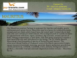 Contact Us:
Tel : +(91)-(11)-43090909
E-mail : info@joy-travels.com
 Our Mauritius vacation Package is supposed for families and singles, sports
enthusiasts and nature lovers. Mauritius may be a haven for vulnerable plants,
animals and rare birds solely found here; the noted ‘pink’ Colum biform bird
and a few rare orchids are reintroduced. The zoological park in Casella includes
an appointment with lions, tigers, monkeys, big tortoises, several species of
birds, fishing competitions, a mini links, with kids being inspired to require a
mini quad-bike tour and introduced to zip-lining. The La Vanilla Reserve
Mascaraing's has thousands of species of butterflies and insects! The
otherwise colored Earths of Chamarel, west of the Black watercourse Gorges,
square measure stunningly stunning. associate degree anthuriam greenhouse,
vanilla plantations, orchards, waterfalls, rivers, streams, biological science
gardens, a desirable vivarium associate degreed an extinct volcano – Mauritius
has all.
 