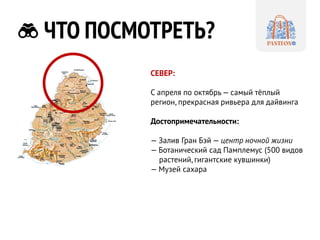 ЧТО ПОСМОТРЕТЬ? 
СЕВЕР: 
С апреля по октябрь — самый тёплый регион, прекрасная ривьера для дайвинга 
Достопримечательности: 
— Залив Гран Бэй — центр ночной жизни 
— Ботанический сад Памплемус (500 видов растений, гигантские кувшинки) 
— Музей сахара  