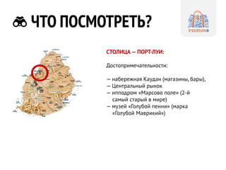 ЧТО ПОСМОТРЕТЬ? 
СТОЛИЦА — ПОРТ-ЛУИ: 
Достопримечательности: 
— набережная Каудан (магазины, бары), 
— Центральный рынок 
— ипподром «Марсово поле» (2-й самый старый в мире) 
— музей «Голубой пенни» (марка «Голубой Маврикий»)  