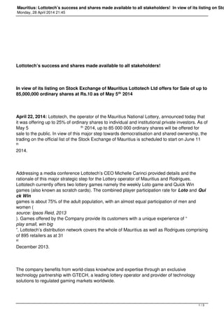 Mauritius: Lottotech’s success and shares made available to all stakeholders! In view of its listing on Sto
Monday, 28 April 2014 21:45
Lottotech’s success and shares made available to all stakeholders!
In view of its listing on Stock Exchange of Mauritius Lottotech Ltd offers for Sale of up to
85,000,000 ordinary shares at Rs.10 as of May 5th 2014
April 22, 2014: Lottotech, the operator of the Mauritius National Lottery, announced today that
it was offering up to 25% of ordinary shares to individual and institutional private investors. As of
May 5 th 2014, up to 85 000 000 ordinary shares will be offered for
sale to the public. In view of this major step towards democratisation and shared ownership, the
trading on the official list of the Stock Exchange of Mauritius is scheduled to start on June 11
th
2014.
Addressing a media conference Lottotech’s CEO Michelle Carinci provided details and the
rationale of this major strategic step for the Lottery operator of Mauritius and Rodrigues.
Lottotech currently offers two lottery games namely the weekly Loto game and Quick Win
games (also known as scratch cards). The combined player participation rate for Loto and Qui
ck Win
games is about 75% of the adult population, with an almost equal participation of men and
women (
source: Ipsos Reid, 2013
). Games offered by the Company provide its customers with a unique experience of “
play small, win big
”. Lottotech’s distribution network covers the whole of Mauritius as well as Rodrigues comprising
of 895 retailers as at 31
st
December 2013.
The company benefits from world-class knowhow and expertise through an exclusive
technology partnership with GTECH, a leading lottery operator and provider of technology
solutions to regulated gaming markets worldwide.
1 / 3
 