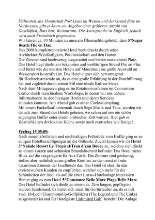 Südwesten, der Hauptstadt Port Louis im Westen und der Grand Baie im
Nordwesten gibt es kaum ein Angebot einer größeren Anzahl von
Geschäften, Bars bzw. Restaurants. Die Amtssprache ist Englisch, jedoch
wird auch Französich gesprochen.
Wir fahren ca. 70 Minuten zu unserem Übernachtungshotel, dem 5*Sugar
Beach/Flic en Flac.
Das 2008 komplettrenovierte Hotel beeindruckt durch seine
Architektur,Weitläufigkeit, Poollandschaft und den Garten.
Die Zimmer sind hochwertig ausgestattet und bieten ausreichend Platz.
Das Hotel liegt direkt am bekannten und weitläufigen Strand Flic en Flac
und bietet wie die meisten Hotels auf Mauritius eine große Auswahl an
Wassersport kostenfrei an. Das Hotel eignet sich hervorragend
für Hochzeitsreisende an, da es eine große Erfahrung in der Durchführung
hat und zugleich durch seinen Stil eine ideale Kulisse bietet.
Nach dem Mittagessen ging es im Rotationsverfahren im Convention
Center durch verschiedene Workshops, in denen wir uns nähere
Informationen zu den hiesigen Hotels und deren Services
einholen konnten. Am Abend gab es einen Cocktailempfang.
Mit einem Fackellauf, untermalt durch Sega Musik und Tanz, wurden wir
danach zum Strand des Hotels gebeten, wo schon auf uns ein schön
angelegtes Buffet unter einem arabischen Zelt wartete. Hier gab es
Köstlichkeiten der lokalen Küche sowie auch exotisches wie Seeigel.
Freitag 15.05.09:
Nach einem köstlichen und reichhaltigen Frühstück vom Buffet ging es zu
einigen Hotelbesichtigungen an die Ostküste. Zuerst kamen wir im Hotel
3*Naiade Resort Le Tropical/Trou d´eau Douce an, welches sich direkt
an einem kurzen und schmalen Strandabschnitt befindet. Das Hotel bietet
Blick auf die vorgelagerte Ile Aux Cerfs. Die Zimmer sind geräumig,
stellen aber natürlich einen großen Kontrast zu den sonst oft sehr
luxuriösen Zimmer der Inselhotels dar. Das Hotel ist eher für den
preisbewußten Kunden zu empfehlen, welcher sich mehr für die
Schönheiten der Insel als auf die einer Luxus-Hotelanlage interessiert.
Weiter ging es zum Hotel 5*Constance Belle Mare Plage/Belle Mare.
Das Hotel befindet sich direkt an einem ca. 2km langen, gepflegten
weißen Sandstrand. Es bietet sich ideal für Golfurlauber an, da es mit
zwei 18-Loch Championship-Golfplätzen (The Legend und The Links)
ausgestattet ist und für Hotelgäste Unlimited Golf besteht! Die Anlage
 