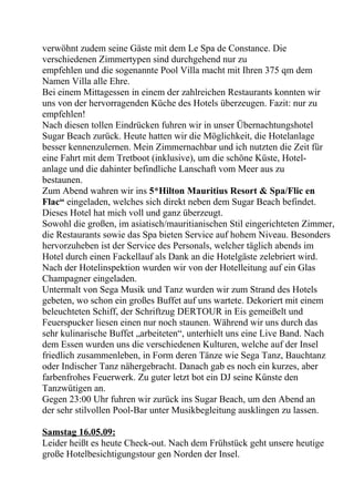 verwöhnt zudem seine Gäste mit dem Le Spa de Constance. Die
verschiedenen Zimmertypen sind durchgehend nur zu
empfehlen und die sogenannte Pool Villa macht mit Ihren 375 qm dem
Namen Villa alle Ehre.
Bei einem Mittagessen in einem der zahlreichen Restaurants konnten wir
uns von der hervorragenden Küche des Hotels überzeugen. Fazit: nur zu
empfehlen!
Nach diesen tollen Eindrücken fuhren wir in unser Übernachtungshotel
Sugar Beach zurück. Heute hatten wir die Möglichkeit, die Hotelanlage
besser kennenzulernen. Mein Zimmernachbar und ich nutzten die Zeit für
eine Fahrt mit dem Tretboot (inklusive), um die schöne Küste, Hotel-
anlage und die dahinter befindliche Lanschaft vom Meer aus zu
bestaunen.
Zum Abend wahren wir ins 5*Hilton Mauritius Resort & Spa/Flic en
Flac“ eingeladen, welches sich direkt neben dem Sugar Beach befindet.
Dieses Hotel hat mich voll und ganz überzeugt.
Sowohl die großen, im asiatisch/mauritianischen Stil eingerichteten Zimmer,
die Restaurants sowie das Spa bieten Service auf hohem Niveau. Besonders
hervorzuheben ist der Service des Personals, welcher täglich abends im
Hotel durch einen Fackellauf als Dank an die Hotelgäste zelebriert wird.
Nach der Hotelinspektion wurden wir von der Hotelleitung auf ein Glas
Champagner eingeladen.
Untermalt von Sega Musik und Tanz wurden wir zum Strand des Hotels
gebeten, wo schon ein großes Buffet auf uns wartete. Dekoriert mit einem
beleuchteten Schiff, der Schriftzug DERTOUR in Eis gemeißelt und
Feuerspucker liesen einen nur noch staunen. Während wir uns durch das
sehr kulinarische Buffet „arbeiteten“, unterhielt uns eine Live Band. Nach
dem Essen wurden uns die verschiedenen Kulturen, welche auf der Insel
friedlich zusammenleben, in Form deren Tänze wie Sega Tanz, Bauchtanz
oder Indischer Tanz nähergebracht. Danach gab es noch ein kurzes, aber
farbenfrohes Feuerwerk. Zu guter letzt bot ein DJ seine Künste den
Tanzwütigen an.
Gegen 23:00 Uhr fuhren wir zurück ins Sugar Beach, um den Abend an
der sehr stilvollen Pool-Bar unter Musikbegleitung ausklingen zu lassen.
Samstag 16.05.09:
Leider heißt es heute Check-out. Nach dem Frühstück geht unsere heutige
große Hotelbesichtigungstour gen Norden der Insel.
 