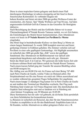 Diese in einen tropischen Garten gelegene und durch einen Fluß
durchzogene Hotelanlage ist nahezu einzigartig auf der Insel in ihrem
französischen Kolonialstil. Es verbindet Eleganz mit
hohem Komfort und bietet mit dem 2000 qm großen Wellness-Center der
renomierten „Six Senses Spa“ Marke Wellness auf Top-Niveau. Auf dem
angrenzenden Golfclub Golf du Chateau ist das Greenfree für Hotelgäste
inklusive.
Nach Besichtigung des Hotels und des Golfclubs fuhren wir in unser
Übernachtungshotel 4*Naiade Resorts Tamassa zurück, wo wir Zeit hatten,
die Einrichtungen des Hotels besser kennenzulernen. Zum Abendessen
waren wir heute im 5*Naiade Resorts Les Pavillons/Le Morne
eingeladen.
Das Hotel liegt in beeindruckender Kulisse vor dem Berg Le Morne an
einem langen Sandstrand. Es wurde 2008 komplett renoviert und bietet
geräumige Zimmer in Erdtönen gehalten. Die Zimmer verteilen sich auf
Pavillons in einer sehr gepflegten Gartenanlage. Als Highlight anzumerken
ist sicherlich das 2400 qm große Spa „Silk“ sowie der gepflegte
Sandstrand. Das Abendessen im Buffetrestaurant war optisch sehr
ansprechend dargeboten und schmeckte auch sehr gut. Alternativ
bietet das Hotel auch A la Card an. Wir genossen die leider kurze Zeit sehr
in diesem schönen Hotel und fuhren zurück ins Naiade Resort Tamassa.
Nach einem kurzen Schlaf ging der Transfer für unseren Rückflug schon
um 04:00 morgens los.
Der Abflug war um 08:00 Uhr mit Air France auf einer Boing 747-400
nach Paris Charles de Gaulle, welche Video on Demand anbot. Der
Sitzplatzabstand war für eine Person wie mich mit 180cm ausreichend und
es wurden während des gesamten Fluges Softgetränke frei angeboten.
Nach einem knapp 12 stündigen Flug kamen wir in Paris Charles de Gaulle
an und mußten das Terminal per Shuttlebus wechseln. Der Flug nach
Nürnberg fand wieder per Air France Regional statt. Das durchchecken des
Gepäcks fand reibungslos statt und so landeten wir in Nürnberg mit
einer kleinen Verspätung von 30 Minuten am 18.05.09.
Diese Seminarreise hat mir sehr viel gebracht, da ich beide Ziele persönlich
von ihren Schönheiten her kennenlernen konnte.
La Réunion ist sicherlich ein Reiseziel, das eher für den Naturinteressierten
Urlauber zu empfehlen ist als für den Badefreund. Empfehlen kann ich es
für Kunden, welche Alternativen zu näher gelegenen Zielen wie z. B.
 