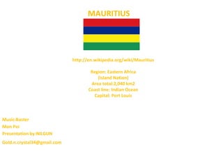 MAURITIUS




                             http://en.wikipedia.org/wiki/Mauritius

                                     Region: Eastern Africa
                                        (Island Nation)
                                     Area total:2,040 km2
                                    Coast line: Indian Ocean
                                      Capital: Port Louis



Music:Baster
Mon Pei
Presentation by:NILGUN
Gold.n.crystal34@gmail.com
 