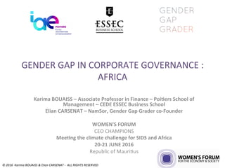 GENDER	GAP	IN	CORPORATE	GOVERNANCE	:	
AFRICA	
Karima	BOUAISS	–	Associate	Professor	in	Finance	–	Poi7ers	School	of	
Management	–	CEDE	ESSEC	Business	School	
Elian	CARSENAT	–	NamSor,	Gender	Gap	Grader	co-Founder	
	
WOMEN'S	FORUM		
CEO	CHAMPIONS	
Mee7ng	the	climate	challenge	for	SIDS	and	Africa	
20-21	JUNE	2016	
Republic	of	Mauri>us	
©	2016		Karima	BOUAISS	&	Elian	CARSENAT	-		ALL	RIGHTS	RESERVED	
 