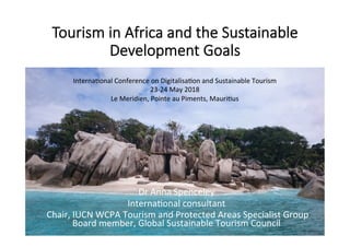 Tourism in Africa and the Sustainable
Development Goals
	
	
	
	
	
	
	
	
	
	
	
	
	
Dr	Anna	Spenceley	
Interna/onal	consultant	
	Chair,	IUCN	WCPA	Tourism	and	Protected	Areas	Specialist	Group	
Board	member,	Global	Sustainable	Tourism	Council	
Interna/onal	Conference	on	Digitalisa/on	and	Sustainable	Tourism	
23-24	May	2018	
Le	Meridien,	Pointe	au	Piments,	Mauri/us	
 