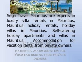 Sega Travel Mauritius are experts in
luxury villa rentals in Mauritius,
Mauritius holiday rentals, holiday
villas in Mauritius. Self-catering
holiday apartments and villas in
Mauritius.
Accommodation
for
Self-catering holiday
vacation rental from private owners.
apartments and villas in
Mauritius. Accommodation for
vacation rental from private
owners.

 