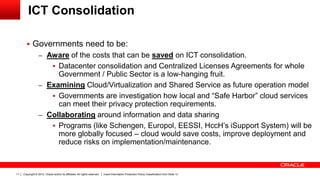Copyright © 2012, Oracle and/or its affiliates. All rights reserved. Insert Information Protection Policy Classification from Slide 1311
ICT Consolidation
 Governments need to be:
– Aware of the costs that can be saved on ICT consolidation.
 Datacenter consolidation and Centralized Licenses Agreements for whole
Government / Public Sector is a low-hanging fruit.
– Examining Cloud/Virtualization and Shared Service as future operation model
 Governments are investigation how local and “Safe Harbor” cloud services
can meet their privacy protection requirements.
– Collaborating around information and data sharing
 Programs (like Schengen, Europol, EESSI, HccH’s iSupport System) will be
more globally focused – cloud would save costs, improve deployment and
reduce risks on implementation/maintenance.
 