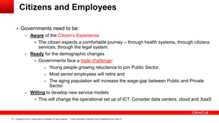 Copyright © 2012, Oracle and/or its affiliates. All rights reserved. Insert Information Protection Policy Classification from Slide 1313
Citizens and Employees
 Governments need to be:
– Aware of the Citizen’s Experience
 The citizen expects a comfortable journey – through health systems, through citizens
services, through the legal system.
– Ready for the demographic changes
 Governments face a triple challenge:
– Young people growing reluctance to join Public Sector,
– Most senior employees will retire and
– The aging population will increase the wage-gap between Public and Private
Sector.
– Willing to develop new service models
 This will change the operational set up of ICT. Consider data centers, cloud and XaaS
 