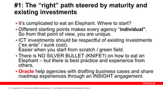 Copyright © 2012, Oracle and/or its affiliates. All rights reserved. Insert Information Protection Policy Classification from Slide 1316
#1: The “right” path steered by maturity and
existing investments
 It’s complicated to eat an Elephant. Where to start?
 Different starting points makes every agency “individual”.
So from that point of view, you are unique.
 ICT investments should be respectful of existing investments
(“ex ante” / sunk cost).
Easier when you start from scratch / green field.
 There is NO SILVER BULLET (KNIFE?) on how to eat an
Elephant – but there is best practice and experience from
others.
 Oracle help agencies with drafting business cases and share
roadmap experiences through an INSIGHT engagement.
 