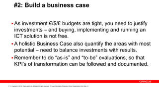 Copyright © 2012, Oracle and/or its affiliates. All rights reserved. Insert Information Protection Policy Classification from Slide 1317
#2: Build a business case
 As investment €/$/£ budgets are tight, you need to justify
investments – and buying, implementing and running an
ICT solution is not free.
 A holistic Business Case also quantify the areas with most
potential – need to balance investments with results.
 Remember to do “as-is” and “to-be” evaluations, so that
KPI’s of transformation can be followed and documented.
 