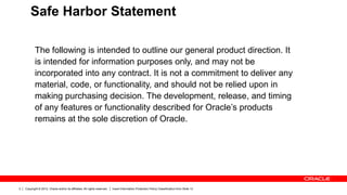 Copyright © 2012, Oracle and/or its affiliates. All rights reserved. Insert Information Protection Policy Classification from Slide 132
The following is intended to outline our general product direction. It
is intended for information purposes only, and may not be
incorporated into any contract. It is not a commitment to deliver any
material, code, or functionality, and should not be relied upon in
making purchasing decision. The development, release, and timing
of any features or functionality described for Oracle’s products
remains at the sole discretion of Oracle.
Safe Harbor Statement
 