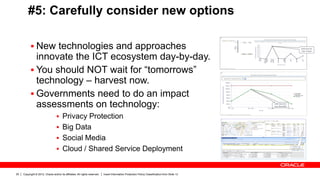 Copyright © 2012, Oracle and/or its affiliates. All rights reserved. Insert Information Protection Policy Classification from Slide 1320
#5: Carefully consider new options
 New technologies and approaches
innovate the ICT ecosystem day-by-day.
 You should NOT wait for “tomorrows”
technology – harvest now.
 Governments need to do an impact
assessments on technology:
 Privacy Protection
 Big Data
 Social Media
 Cloud / Shared Service Deployment
 
