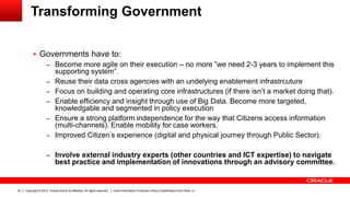 Copyright © 2012, Oracle and/or its affiliates. All rights reserved. Insert Information Protection Policy Classification from Slide 1322
Transforming Government
 Governments have to:
– Become more agile on their execution – no more ”we need 2-3 years to implement this
supporting system”.
– Reuse their data cross agencies with an undelying enablement infrastrcuture
– Focus on building and operating core infrastructures (if there isn’t a market doing that).
– Enable efficiency and insight through use of Big Data. Become more targeted,
knowledgable and segmented in policy execution
– Ensure a strong platform independence for the way that Citizens access information
(multi-channels). Enable mobility for case workers.
– Improved Citizen’s experience (digital and physical journey through Public Sector).
– Involve external industry experts (other countries and ICT expertise) to navigate
best practice and implementation of innovations through an advisory committee.
 